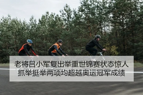 老将吕小军复出举重世锦赛状态惊人 抓举挺举两项均超越奥运冠军成绩